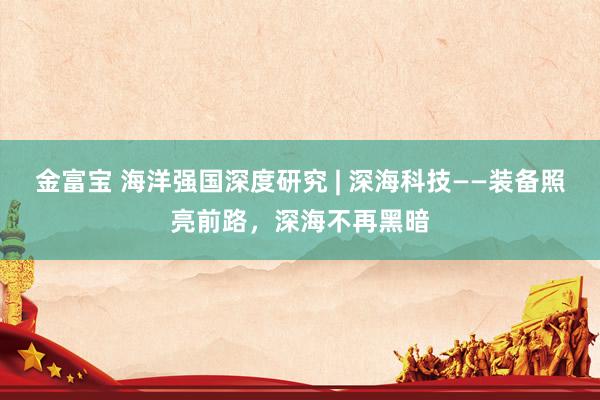 金富宝 海洋强国深度研究 | 深海科技——装备照亮前路，深海不再黑暗