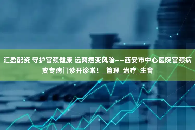 汇盈配资 守护宫颈健康 远离癌变风险——西安市中心医院宫颈病变专病门诊开诊啦！_管理_治疗_生育