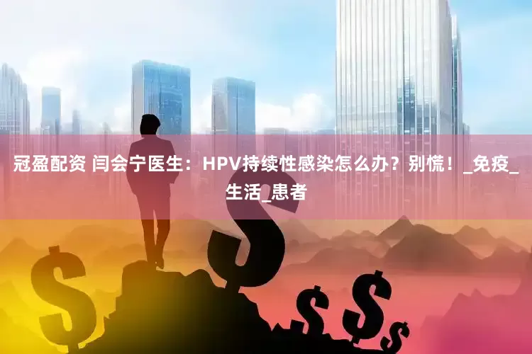 冠盈配资 闫会宁医生：HPV持续性感染怎么办？别慌！_免疫_生活_患者