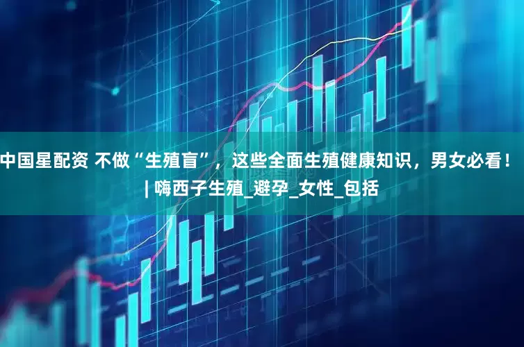 中国星配资 不做“生殖盲”，这些全面生殖健康知识，男女必看！ | 嗨西子生殖_避孕_女性_包括