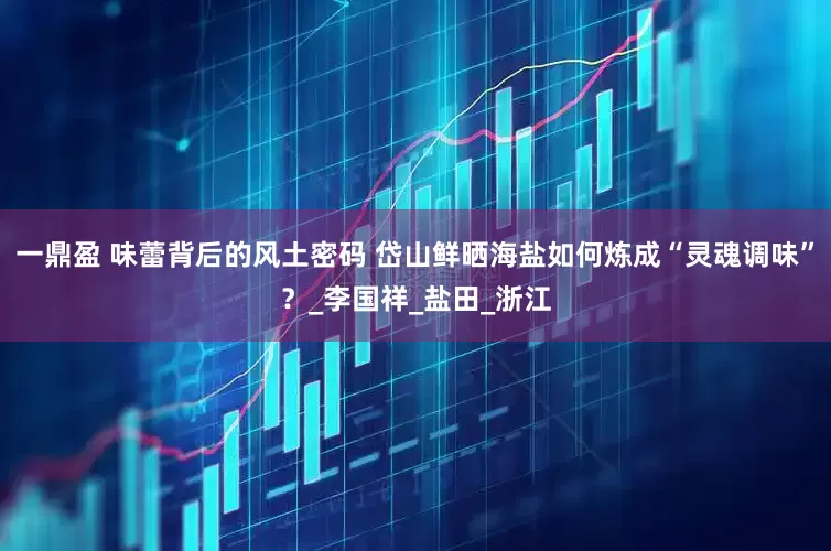一鼎盈 味蕾背后的风土密码 岱山鲜晒海盐如何炼成“灵魂调味”？_李国祥_盐田_浙江