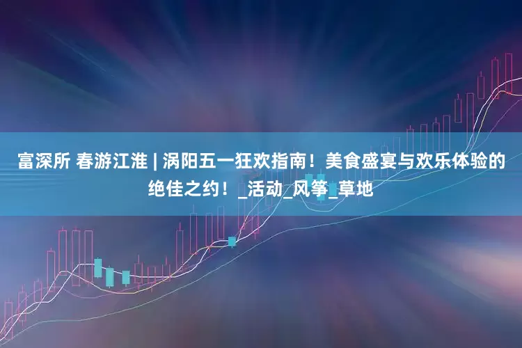 富深所 春游江淮 | 涡阳五一狂欢指南！美食盛宴与欢乐体验的绝佳之约！_活动_风筝_草地