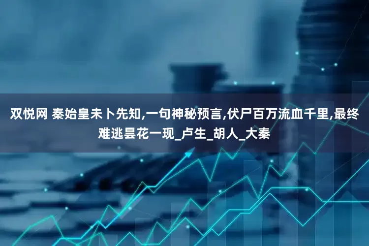 双悦网 秦始皇未卜先知,一句神秘预言,伏尸百万流血千里,最终难逃昙花一现_卢生_胡人_大秦