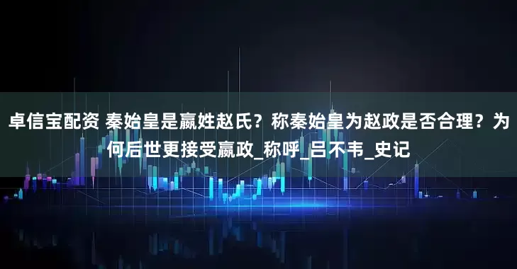 卓信宝配资 秦始皇是嬴姓赵氏？称秦始皇为赵政是否合理？为何后世更接受嬴政_称呼_吕不韦_史记