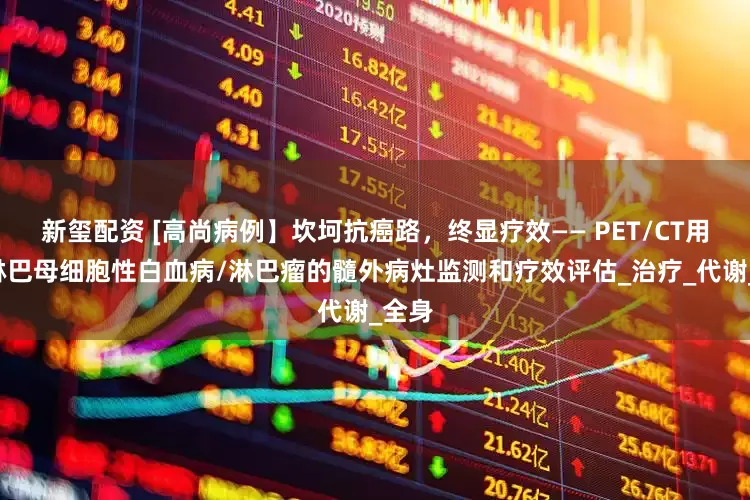 新玺配资 [高尚病例】坎坷抗癌路，终显疗效—— PET/CT用于B淋巴母细胞性白血病/淋巴瘤的髓外病灶监测和疗效评估_治疗_代谢_全身