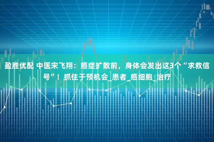 盈胜优配 中医宋飞翔：癌症扩散前，身体会发出这3个“求救信号”！抓住干预机会_患者_癌细胞_治疗
