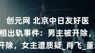 创元网 北京中日友好医院两医生互相出轨事件：男主被开除，女主遭质疑_肖飞_董袭_举报