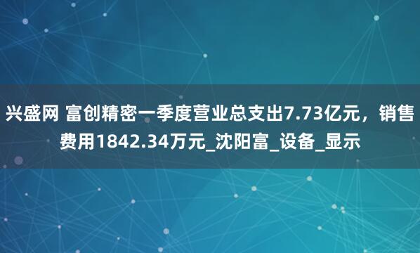 兴盛网 富创精密一季度营业总支出7.73亿元，销售费用1842.34万元_沈阳富_设备_显示