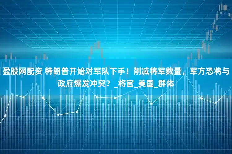 盈股网配资 特朗普开始对军队下手！削减将军数量，军方恐将与政府爆发冲突？_将官_美国_群体