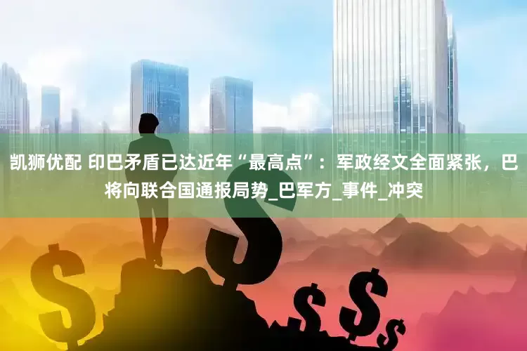 凯狮优配 印巴矛盾已达近年“最高点”：军政经文全面紧张，巴将向联合国通报局势_巴军方_事件_冲突