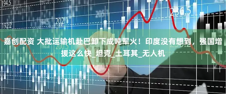嘉创配资 大批运输机赴巴卸下成吨军火！印度没有想到，强国增援这么快_坦克_土耳其_无人机