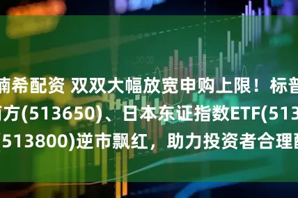 楠希配资 双双大幅放宽申购上限！标普500ETF南方(513650)、日本东证指数ETF(513800)逆市飘红，助力投资者合理配置“环球资产”