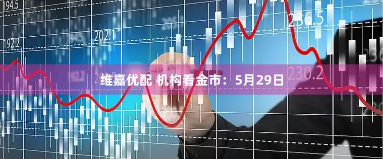 维嘉优配 机构看金市：5月29日