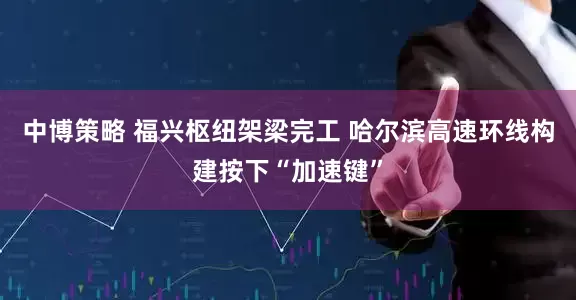 中博策略 福兴枢纽架梁完工 哈尔滨高速环线构建按下“加速键”