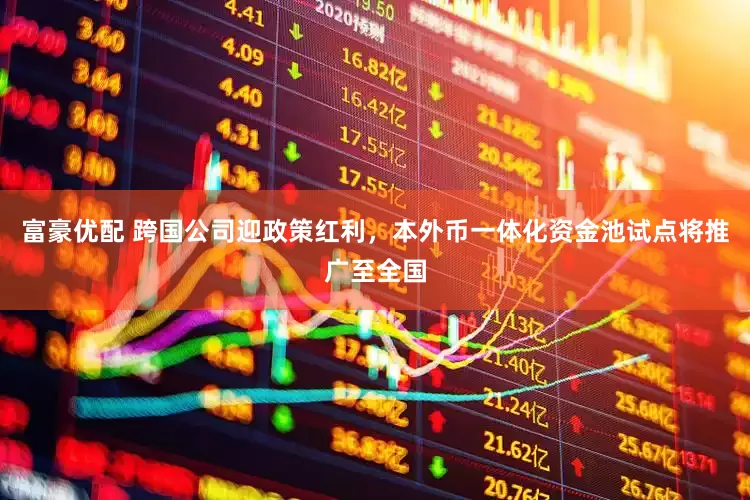 富豪优配 跨国公司迎政策红利，本外币一体化资金池试点将推广至全国