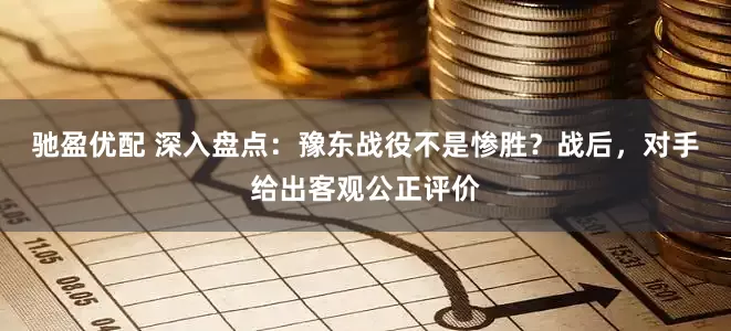 驰盈优配 深入盘点：豫东战役不是惨胜？战后，对手给出客观公正评价