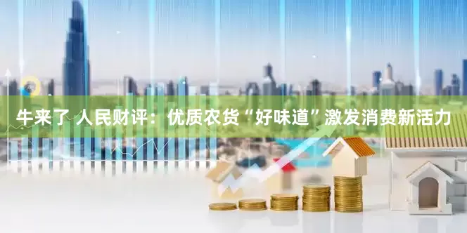 牛来了 人民财评：优质农货“好味道”激发消费新活力