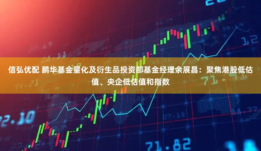 信弘优配 鹏华基金量化及衍生品投资部基金经理余展昌：聚焦港股低估值、央企低估值和指数