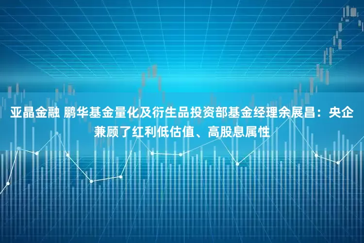 亚晶金融 鹏华基金量化及衍生品投资部基金经理余展昌：央企兼顾了红利低估值、高股息属性