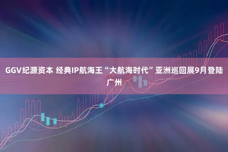 GGV纪源资本 经典IP航海王“大航海时代”亚洲巡回展9月登陆广州
