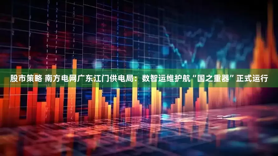 股市策略 南方电网广东江门供电局：数智运维护航“国之重器”正式运行