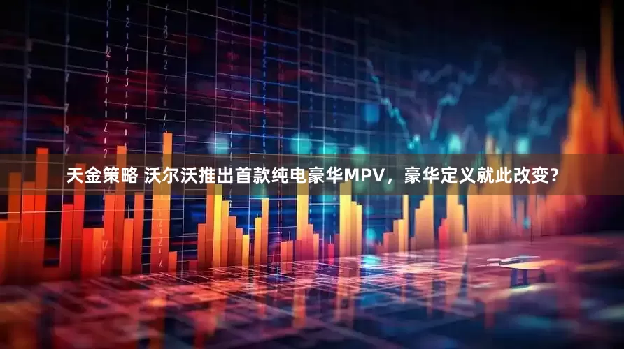 天金策略 沃尔沃推出首款纯电豪华MPV，豪华定义就此改变？