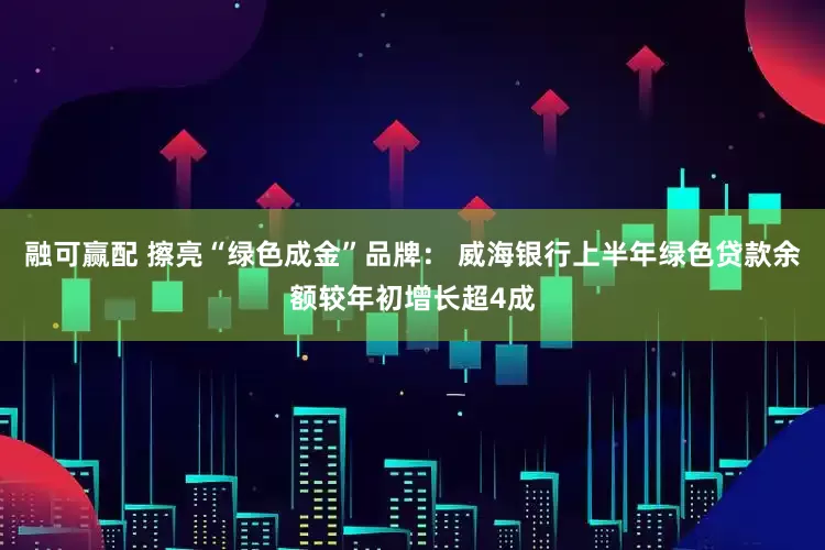 融可赢配 擦亮“绿色成金”品牌： 威海银行上半年绿色贷款余额较年初增长超4成