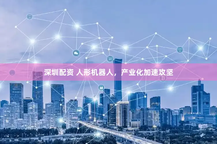 深圳配资 人形机器人，产业化加速攻坚