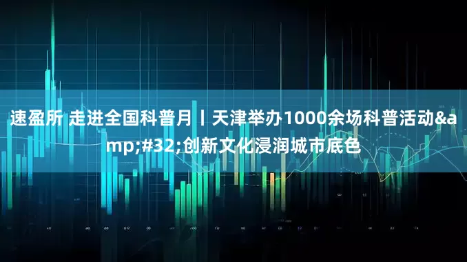 速盈所 走进全国科普月丨天津举办1000余场科普活动&#32;创新文化浸润城市底色