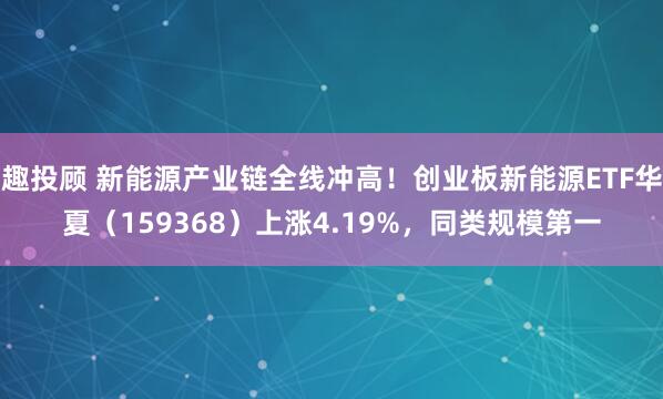 趣投顾 新能源产业链全线冲高！创业板新能源ETF华夏（159368）上涨4.19%，同类规模第一