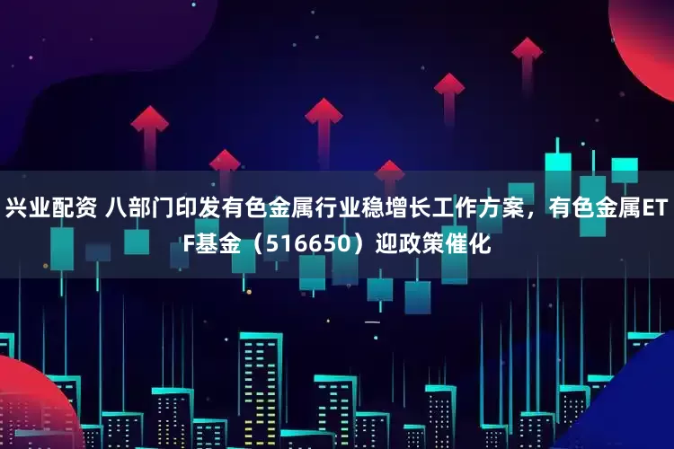 兴业配资 八部门印发有色金属行业稳增长工作方案，有色金属ETF基金（516650）迎政策催化