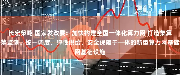 长宏策略 国家发改委：加快构建全国一体化算力网 打造集算力统筹监测、统一调度、弹性供给、安全保障于一体的新型算力网基础设施