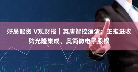 好易配资 V观财报｜英唐智控澄清：正推进收购光隆集成、奥简微电子股权
