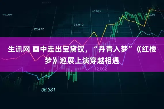 生讯网 画中走出宝黛钗，“丹青入梦”《红楼梦》巡展上演穿越相遇
