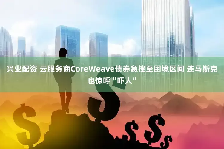 兴业配资 云服务商CoreWeave债券急挫至困境区间 连马斯克也惊呼“吓人”